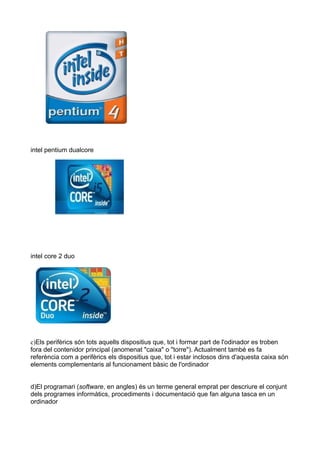 intel pentium dualcore




intel core 2 duo




c)Els perifèrics són tots aquells dispositius que, tot i formar part de l'odinador es troben
fora del contenidor principal (anomenat "caixa" o "torre"). Actualment també es fa
referència com a perifèrics els dispositius que, tot i estar inclosos dins d'aquesta caixa són
elements complementaris al funcionament bàsic de l'ordinador


d)El programari (software, en angles) és un terme general emprat per descriure el conjunt
dels programes informàtics, procediments i documentació que fan alguna tasca en un
ordinador
 