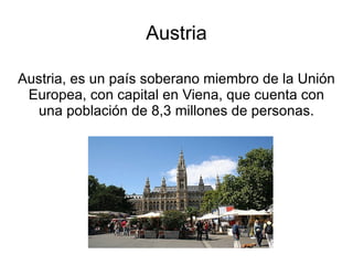Austria

Austria, es un país soberano miembro de la Unión
 Europea, con capital en Viena, que cuenta con
  una población de 8,3 millones de personas.
 