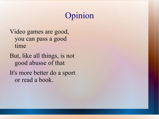 Opinion
Video games are good,
 you can pass a good
 time
But, like all things, is not
 good abusse of that
It's more better do a sport
   or read a book.
 