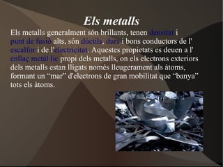 Els metalls
Els metalls generalment són brillants, tenen densitat i
punt de fusió alts, són dúctils, durs i bons conductors de l'
escalfor i de l'electricitat. Aquestes propietats es deuen a l'
enllaç metàl·lic propi dels metalls, on els electrons exteriors
dels metalls estan lligats només lleugerament als àtoms,
formant un “mar” d'electrons de gran mobilitat que “banya”
tots els àtoms.
 