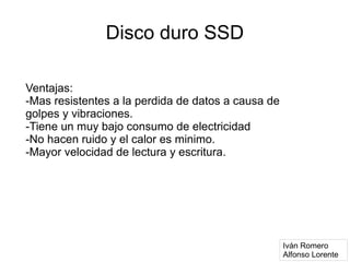 Disco duro SSD

Ventajas:
-Mas resistentes a la perdida de datos a causa de
golpes y vibraciones.
-Tiene un muy bajo consumo de electricidad
-No hacen ruido y el calor es minimo.
-Mayor velocidad de lectura y escritura.




                                                    Iván Romero
                                                    Alfonso Lorente
 