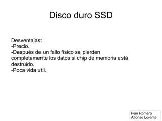 Disco duro SSD

Desventajas:
-Precio.
-Después de un fallo físico se pierden
completamente los datos si chip de memoria está
destruido.
-Poca vida util.




                                                  Iván Romero
                                                  Alfonso Lorente
 
