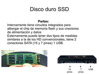 Disco duro SSD

                       Partes:
Internamente tiene circuitos integrados para
albergar el chip de memoria flash y sus cnectores
de alimentación y datos
Externamente puede tener dos tipos de medidas
similares a la de los HD convencionales, tiene 2
conectores SATA (15 y 7 pines) 1 USB.




                                         15       7     USB
                                        pines   pines
 