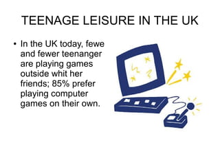 TEENAGE LEISURE IN THE UK
●

In the UK today, fewe
and fewer teenanger
are playing games
outside whit her
friends; 85% prefer
playing computer
games on their own.

 