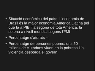 ● Situació econòmica del país: L'economia de
Brasil és la major economia Amèrica Llatina pel
que fa a PIB i la segona de tota Amèrica, la
setena a nivell mundial segons l'FMI
● Percentatge d'aturats --
● Percentatge de persones pobres: uns 50
milions de ciutadans viuen en la pobresa i la
violència desborda el govern.
 