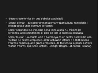 ● -Sectors econòmics en que treballa la població
● Sector primari : El sector primari alemany (agricultura, ramaderia i
pesca) ocupa unes 860.000 persones
●
Sector secundari: La indústria dóna feina a uns 7,3 milions de
persones, aproximadament el 18% de tota la població ocupada.
● Sector terciari :La construcció a Alemanya és un sector dual; hi ha una
multitud de petites empreses, amb facturació inferior a 1.000 milions
d'euros i només quatre grans empreses, de facturació superior a 2.000
milions d'euros, que són Hochtief, Bilfinger Berger, Ed Züblin i Strabag.
 