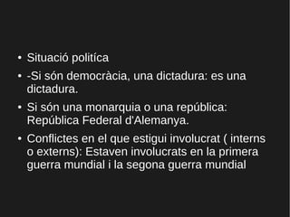 ● Situació politíca
● -Si són democràcia, una dictadura: es una
dictadura.
● Si són una monarquia o una república:
República Federal d'Alemanya.
● Conflictes en el que estigui involucrat ( interns
o externs): Estaven involucrats en la primera
guerra mundial i la segona guerra mundial
 