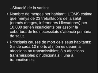 - Situació de la sanitat
● Nombre de metges per habitant: L'OMS estima
que menys de 23 treballadors de la salut
(només metges, infermeres i llevadores) per
10.000 serien insuficients per assolir la
cobertura de les necessitats d'atenció primària
de salut.
● Principals causes de mort dels seus habitants:
Sis de cada 10 morts al món es deuen a
afeccions no transmissibles; 3 a afeccions
transmissibles o nutricionals; i una a
traumatismes.
 