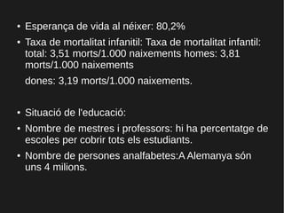 ● Esperança de vida al néixer: 80,2%
● Taxa de mortalitat infanitil: Taxa de mortalitat infantil:
total: 3,51 morts/1.000 naixements homes: 3,81
morts/1.000 naixements
dones: 3,19 morts/1.000 naixements.
● Situació de l'educació:
● Nombre de mestres i professors: hi ha percentatge de
escoles per cobrir tots els estudiants.
● Nombre de persones analfabetes:A Alemanya són
uns 4 milions.
 