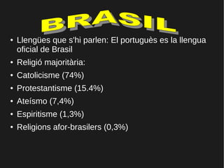● Llengües que s'hi parlen: El portuguès es la llengua
oficial de Brasil
● Religió majoritària:
● Catolicisme (74%)
● Protestantisme (15.4%)
● Ateísmo (7,4%)
● Espiritisme (1,3%)
● Religions afor-brasilers (0,3%)
 