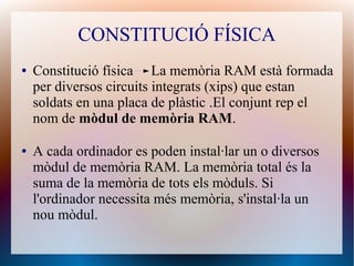 CONSTITUCIÓ FÍSICA 
● Constitució física La memòria RAM està formada 
per diversos circuits integrats (xips) que estan 
soldats en una placa de plàstic .El conjunt rep el 
nom de mòdul de memòria RAM. 
● A cada ordinador es poden instal·lar un o diversos 
mòdul de memòria RAM. La memòria total és la 
suma de la memòria de tots els mòduls. Si 
l'ordinador necessita més memòria, s'instal·la un 
nou mòdul. 
 
