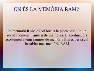 ON ÉS LA MEMÒRIA RAM? 
La memòria RAM es col·loca a la placa base. En un 
sòcol anomenat ranura de memòria. Els ordinadors 
acostumen a tenir ranures de memòria lliures per si cal 
instal·lar més memòria RAM 
 