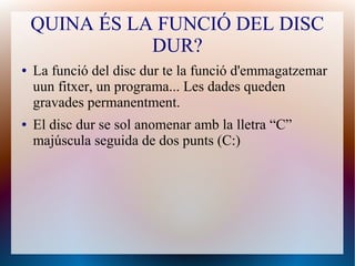 QUINA ÉS LA FUNCIÓ DEL DISC 
DUR? 
● La funció del disc dur te la funció d'emmagatzemar 
uun fitxer, un programa... Les dades queden 
gravades permanentment. 
● El disc dur se sol anomenar amb la lletra “C” 
majúscula seguida de dos punts (C:) 
 