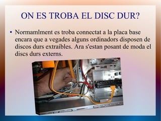 ON ES TROBA EL DISC DUR? 
● Normamlment es troba connectat a la placa base 
encara que a vegades alguns ordinadors disposen de 
discos durs extraíbles. Ara s'estan posant de moda el 
discs durs externs. 
