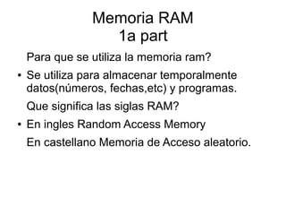 Memoria RAM 
Memoria RAM 
1a part 
1a part 
Para que se utiliza la memoria ram? 
● Se utiliza para almacenar temporalmente 
datos(números, fechas,etc) y programas. 
Que significa las siglas RAM? 
● En ingles Random Access Memory 
En castellano Memoria de Acceso aleatorio. 
 