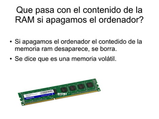 Que pasa con el contenido de la 
RAM si apagamos el ordenador? 
Que pasa con el contenido de la 
RAM si apagamos el ordenador? 
● Si apagamos el ordenador el contedido de la 
memoria ram desaparece, se borra. 
● Se dice que es una memoria volátil. 
 