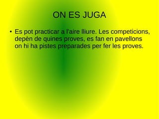 ON ES JUGA
● Es pot practicar a l'aire lliure. Les competicions,
depèn de quines proves, es fan en pavellons
on hi ha pistes preparades per fer les proves.
 