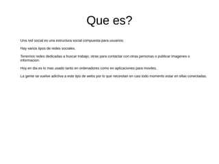 Que es?
Una red social es una estructura social compuesta para usuarios:
Hay varios tipos de redes sociales.
Tenemos redes dedicadas a buscar trabajo, otras para contactar con otras personas o publicar imagenes o
informacion.
Hoy en dia es lo mas usado tanto en ordenadores como en aplicaciones para moviles.
La gente se vuelve adictiva a este tipo de webs por lo que necesitan en casi todo momento estar en ellas conectadas.
 