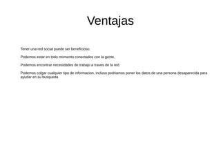Ventajas
Tener una red social puede ser beneficioso.
Podemos estar en todo momento conectados con la gente.
Podemos encontrar necesidades de trabajo a traves de la red.
Podemos colgar cualquier tipo de informacion, incluso podriamos poner los datos de una persona desaparecida para
ayudar en su busqueda
 