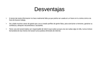 Desventajas
● A veces dar tanta informacion no hace realmente falta ya que podria ser usada en un futuro en tu contra como a la
hora de buscar trabajo.
● Se a dado muchos casos de gente que a se a creado perfiles de gente falsa, para acercarse a menores, ganarse su
confianza y despues secuestrarlos o acosarles.
● Tener una red social implica ser responsable de todo lo que subes ya que una vez subas algo en ella, nunca incluso
borrandola de esa misma red social nunca podras eliminarla de internet.
 