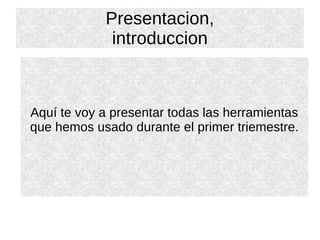 Presentacion,
introduccion
Aquí te voy a presentar todas las herramientas
que hemos usado durante el primer triemestre.
 