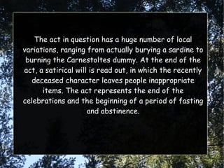 The act in question has a huge number of local
variations, ranging from actually burying a sardine to
burning the Carnestoltes dummy. At the end of the
act, a satirical will is read out, in which the recently
deceased character leaves people inappropriate
items. The act represents the end of the
celebrations and the beginning of a period of fasting
and abstinence.
 