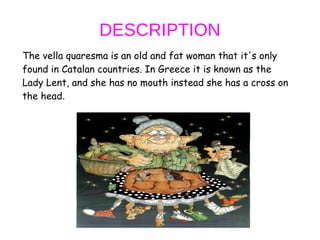 DESCRIPTION
The vella quaresma is an old and fat woman that it's only
found in Catalan countries. In Greece it is known as the
Lady Lent, and she has no mouth instead she has a cross on
the head.
 