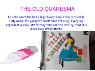 THE OLD QUARESMA
La vella quaresma has 7 legs. Every week from carnival to
Holy week, the youngest pupils take off a leg. Every leg
represent a week. When they take off the last leg, that it's
mean Holy Week starts.
 
