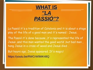 WHAT ISWHAT IS
''LA''LA
PASSIÓ''?PASSIÓ''?
La Passió it's a tradition of Catalonia and it is about a stage
play of the life of a good man and it's named : Jesus.
The Passió it's done because ,it's represented the life of
Jesus ,and this man wanted the good world ,but bad men ,
hang Jesus in a cross of wood and Jesus died .
But hours ago, Jesus appeared .It's magic!
https://youtu.be/RWCrW9MK48Q
 