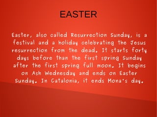 EASTER
Easter, also called Resurrection Sunday, is a
festival and a holiday celebrating the Jesus
resurrection from the dead. It starts forty
days before than the first spring Sunday
after the first spring full moon. It begins
on Ash Wednesday and ends on Easter
Sunday. In Catalonia, it ends Mona's day.
 