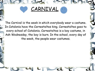 CARNIVAL
The Carnival is the week in which everybody wear a costume.
In Catalonia have the Carnestoltes king. Carnestoltes goes to
every school of Catalonia. Carnestoltes is a boy costume, in
Ash Wednesday, the boy is burn. In the school, every day of
the week, the people wear costumes.
 
