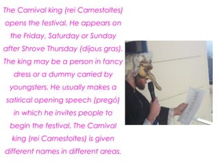 The Carnival king (rei Carnestoltes)
opens the festival. He appears on
the Friday, Saturday or Sunday
after Shrove Thursday (dijous gras).
The king may be a person in fancy
dress or a dummy carried by
youngsters. He usually makes a
satirical opening speech (pregó)
in which he invites people to
begin the festival. The Carnival
king (rei Carnestoltes) is given
different names in different areas.
 