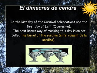 Is the last day of the Carnival celebrations and the
first day of Lent (Quaresma).
The best known way of marking this day is an act
called the burial of the sardine (enterrament de la
sardina).
Is the last day of the Carnival celebrations and the
first day of Lent (Quaresma).
The best known way of marking this day is an act
called the burial of the sardine (enterrament de la
sardina).
El dimecres de cendraEl dimecres de cendra
 