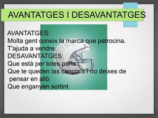 AVANTATGES I DESAVANTATGES
AVANTATGES:
Molta gent coneix la marca que patrocina.
T'ajuda a vendre.
DESAVANTATGES:
Que està per totes parts
Que te queden las cançons i no deixes de
pensar en allò
Que enganyen sortint
 
