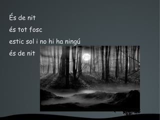 És de nit
és tot fosc
estic sol i no hi ha ningú
és de nit




                     
 
