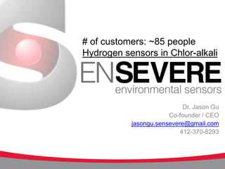 # of customers: ~85 people
Hydrogen sensors in Chlor-alkali




                            Dr. Jason Gu
                       Co-founder / CEO
           jasongu.sensevere@gmail.com
                           412-370-8293



                                    1
 