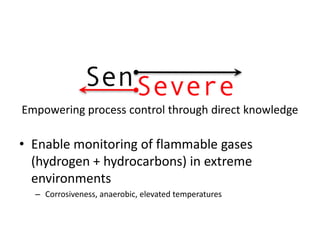 Empowering process control through direct knowledge

• Enable monitoring of flammable gases
  (hydrogen + hydrocarbons) in extreme
  environments
  – Corrosiveness, anaerobic, elevated temperatures
 