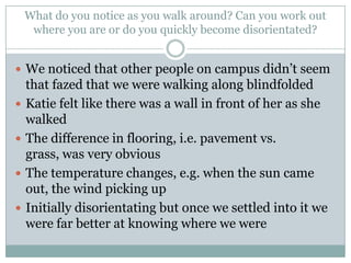 What do you notice as you walk around? Can you work out
where you are or do you quickly become disorientated?
 We noticed that other people on campus didn’t seem





that fazed that we were walking along blindfolded
Katie felt like there was a wall in front of her as she
walked
The difference in flooring, i.e. pavement vs.
grass, was very obvious
The temperature changes, e.g. when the sun came
out, the wind picking up
Initially disorientating but once we settled into it we
were far better at knowing where we were

 