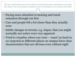 Of your remaining senses do you find yourself paying more attention to one than
the others? Are you trying to visualise your environment as you walk in the dark?

 Paying more attention to hearing and touch

sensation through our feet
 Cars and people felt a lot closer than they actually
were
 Subtle changes in terrain, e.g. slopes, that you might
normally not notice were very apparent
 Tried to visualise where you were – wasn’t as hard as
we expected as different places on campus have clear
characteristics that are obvious even without sight

 