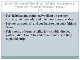 Do you feel helpless? How do you feel about your partner as
you do this? What’s the balance of power?
 Feel helpless and completely reliant on partner

initially, but once adjusted it felt more comfortable
 Partner is in control and you have to put your faith in
them
 Felt a sense of responsibility for your blindfolded
partner, didn’t want to lead them somewhere they
might fall/trip

 