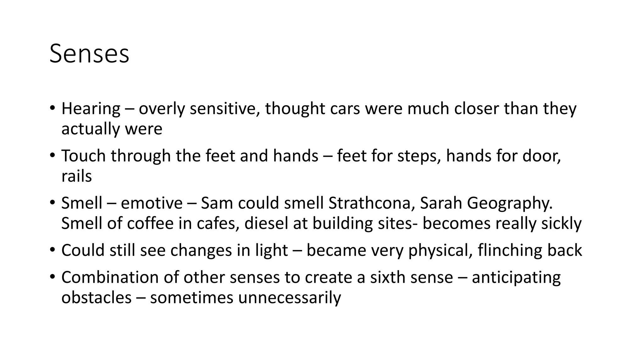 Senses
• Hearing – overly sensitive, thought cars were much closer than they
actually were
• Touch through the feet and hands – feet for steps, hands for door,
rails
• Smell – emotive – Sam could smell Strathcona, Sarah Geography.
Smell of coffee in cafes, diesel at building sites- becomes really sickly
• Could still see changes in light – became very physical, flinching back
• Combination of other senses to create a sixth sense – anticipating
obstacles – sometimes unnecessarily
 