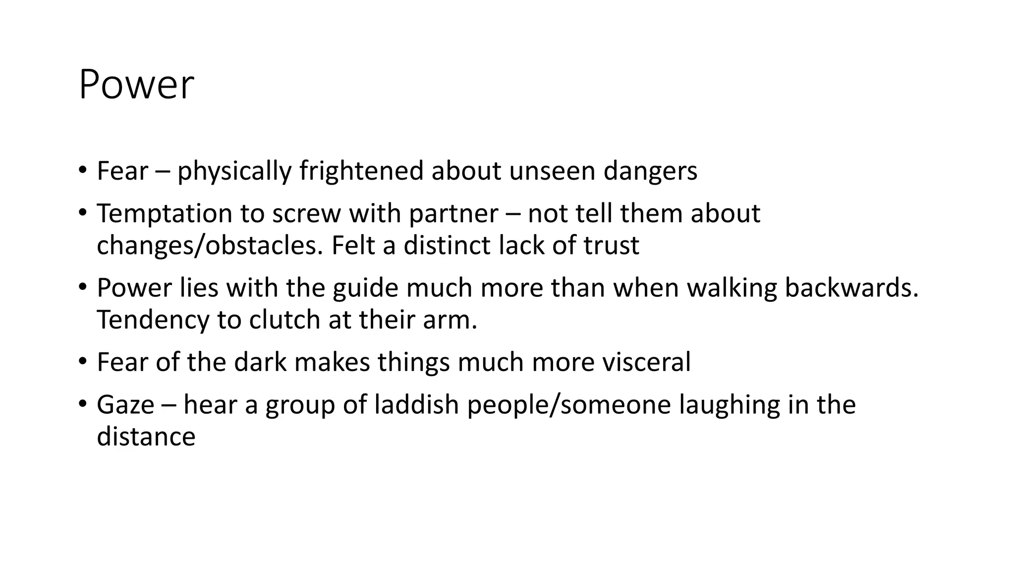 Power
• Fear – physically frightened about unseen dangers
• Temptation to screw with partner – not tell them about
changes/obstacles. Felt a distinct lack of trust
• Power lies with the guide much more than when walking backwards.
Tendency to clutch at their arm.
• Fear of the dark makes things much more visceral
• Gaze – hear a group of laddish people/someone laughing in the
distance
 