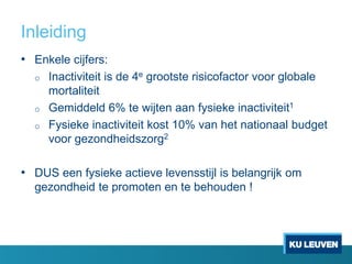 Inleiding
• Enkele cijfers:
o Inactiviteit is de 4e grootste risicofactor voor globale
mortaliteit
o Gemiddeld 6% te wijten aan fysieke inactiviteit1
o Fysieke inactiviteit kost 10% van het nationaal budget
voor gezondheidszorg2
• DUS een fysieke actieve levensstijl is belangrijk om
gezondheid te promoten en te behouden !
 