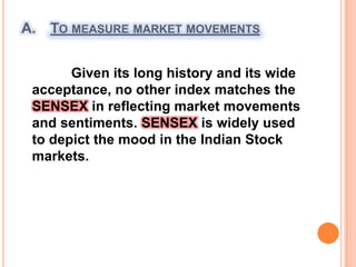 To measure market movements             Given its long history and its wide   acceptance, no other index matches the SENSEX in reflecting market movements and sentiments. SENSEX is widely used to depict the mood in the Indian Stock markets.
