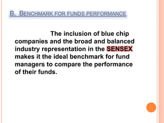 B.  Benchmark for funds performance                       The inclusion of blue chip companies and the broad and balanced industry representation in the SENSEX makes it the ideal benchmark for fund managers to compare the performance of their funds.