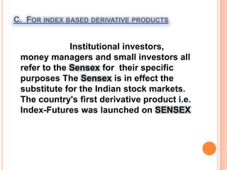 C.  For index based derivative products                       Institutional investors, money managers and small investors all refer to the Sensex for  their specific purposes The Sensex is in effect the substitute for the Indian stock markets. The country's first derivative product i.e. Index-Futures was launched on SENSEX