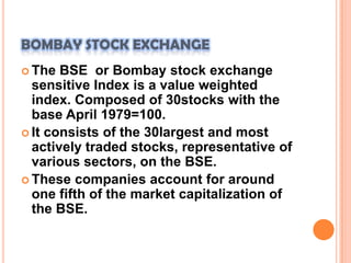 BOMBAY STOCK EXCHANGEThe BSE  or Bombay stock exchange sensitive Index is a value weighted index. Composed of 30stocks with the base April 1979=100.It consists of the 30largest and most actively traded stocks, representative of various sectors, on the BSE.These companies account for around one fifth of the market capitalization of the BSE.