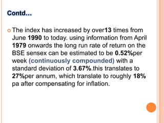 Contd…The index has increased by over13 times from June 1990 to today. using information from April 1979 onwards the long run rate of return on the BSE sensex can be estimated to be 0.52%per week (continuously compounded) with a standard deviation of 3.67%.this translates to 27%per annum, which translate to roughly 18% pa after compensating for inflation.
