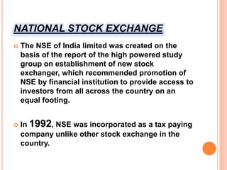 NATIONAL STOCK EXCHANGEThe NSE of India limited was created on the basis of the report of the high powered study group on establishment of new stock exchanger, which recommended promotion of NSE by financial institution to provide access to investors from all across the country on an equal footing.In 1992, NSE was incorporated as a tax paying company unlike other stock exchange in the country.