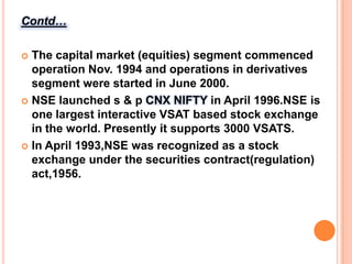 Contd…The capital market (equities) segment commenced operation Nov. 1994 and operations in derivatives segment were started in June 2000.NSE launched s & p CNX NIFTY in April 1996.NSE is one largest interactive VSAT based stock exchange in the world. Presently it supports 3000 VSATS.In April 1993,NSE was recognized as a stock exchange under the securities contract(regulation) act,1956.